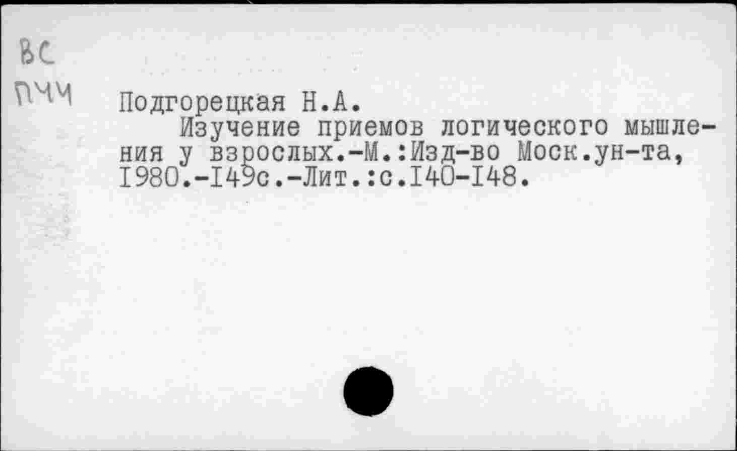 ﻿ВС
Подгорецкая Н.А.
Изучение приемов логического мышления у взрослых.-М.:Изд-во Моск.ун-та, I980.-149с.-Лит.:с.140-148.